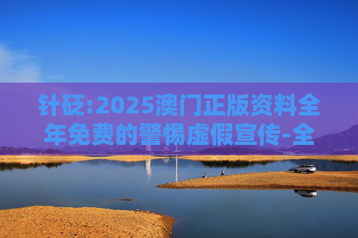 针砭:2025澳门正版资料全年免费的警惕虚假宣传-全面释义