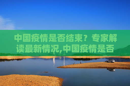 中国疫情是否结束？专家解读最新情况,中国疫情是否结束？专家解读最新情况