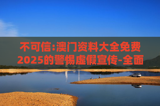 不可信:澳门资料大全免费2025的警惕虚假宣传-全面释义