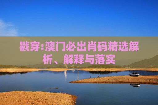 戳穿:澳门必出肖码精选解析、解释与落实