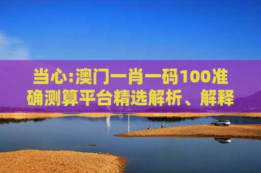 当心:澳门一肖一码100准确测算平台精选解析、解释与落实
