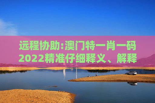 远程协助:澳门特一肖一码2022精准仔细释义、解释与落实