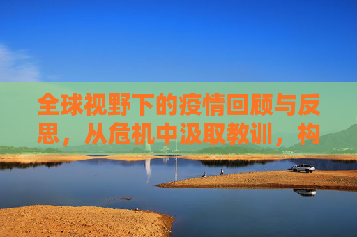 全球视野下的疫情回顾与反思，从危机中汲取教训，构建更加坚韧的世界,全球视野下的疫情回顾与反思