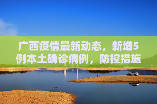 广西疫情最新动态，新增5例本土确诊病例，防控措施加强,广西新增5例本土确诊