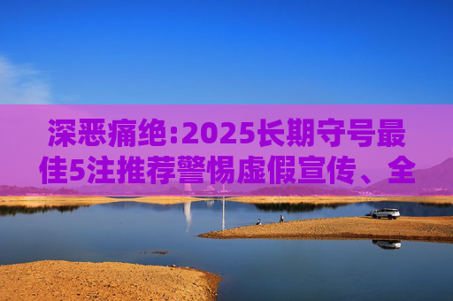 深恶痛绝:2025长期守号最佳5注推荐警惕虚假宣传、全面解答与解释