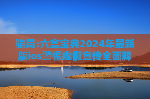 骗局:六盒宝典2024年最新版ios警惕虚假宣传全面释义