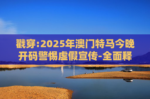 戳穿:2025年澳门特马今晚开码警惕虚假宣传-全面释义