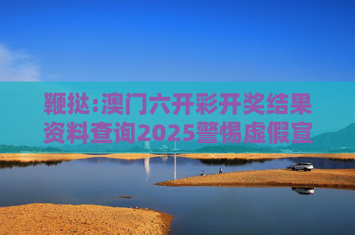 鞭挞:澳门六开彩开奖结果资料查询2025警惕虚假宣传全面释义