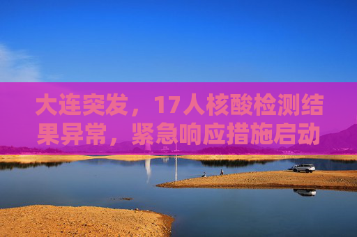 大连突发，17人核酸检测结果异常，紧急响应措施启动,大连:17人核酸检测结果异常