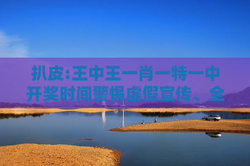 扒皮:王中王一肖一特一中开奖时间警惕虚假宣传、全面解答
