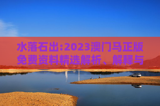 水落石出:2023澳门马正版免费资料精选解析、解释与落实