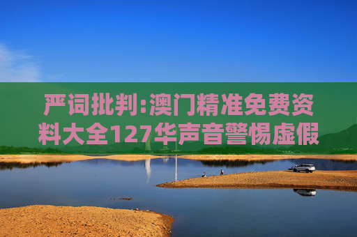 严词批判:澳门精准免费资料大全127华声音警惕虚假宣传-全面释义、解释与落实