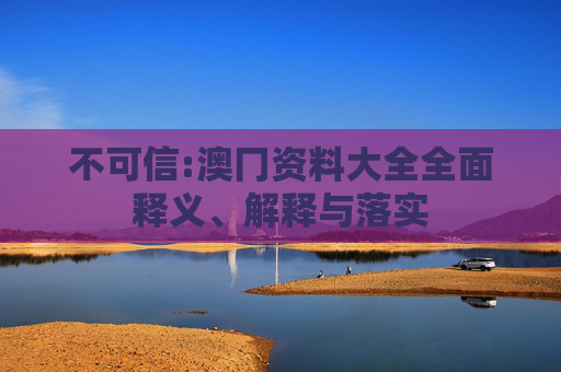 不可信:澳冂资料大全全面释义、解释与落实