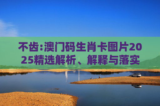 不齿:澳门码生肖卡图片2025精选解析、解释与落实