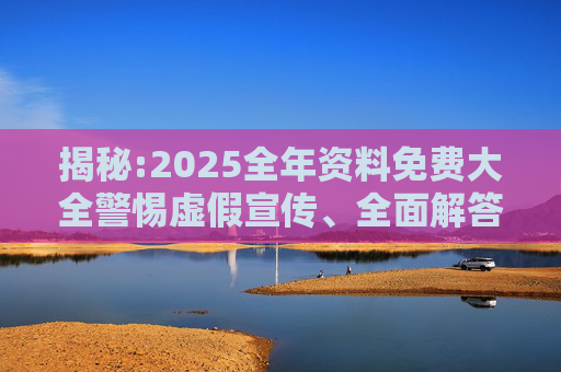 揭秘:2025全年资料免费大全警惕虚假宣传、全面解答与解释