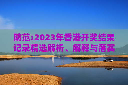 防范:2023年香港开奖结果记录精选解析、解释与落实