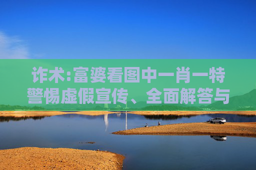 诈术:富婆看图中一肖一特警惕虚假宣传、全面解答与解释