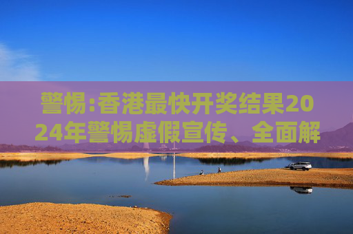 警惕:香港最快开奖结果2024年警惕虚假宣传、全面解答与解释