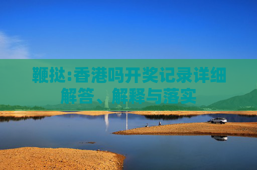 鞭挞:香港吗开奖记录详细解答、解释与落实