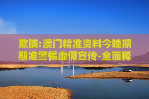 欺瞒:澳门精准资料今晚期期准警惕虚假宣传-全面释义