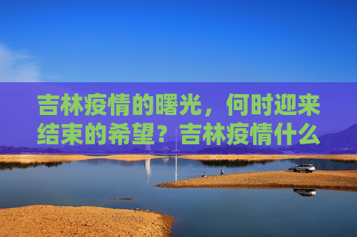 吉林疫情的曙光，何时迎来结束的希望？吉林疫情什么时候结束