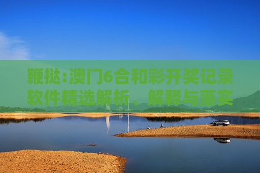 鞭挞:澳门6合和彩开奖记录软件精选解析、解释与落实