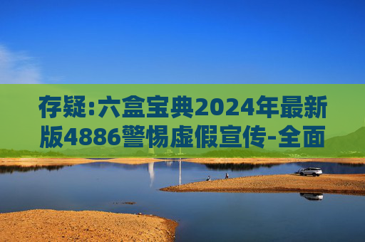 存疑:六盒宝典2024年最新版4886警惕虚假宣传-全面释义