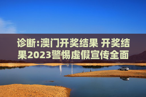 诊断:澳门开奖结果 开奖结果2023警惕虚假宣传全面释义