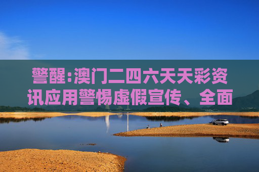 警醒:澳门二四六天天彩资讯应用警惕虚假宣传、全面解答与解释