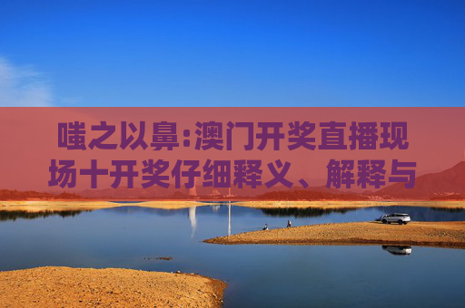 嗤之以鼻:澳门开奖直播现场十开奖仔细释义、解释与落实