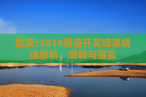 脸皮:2018香港开奖结果精选解析、解释与落实