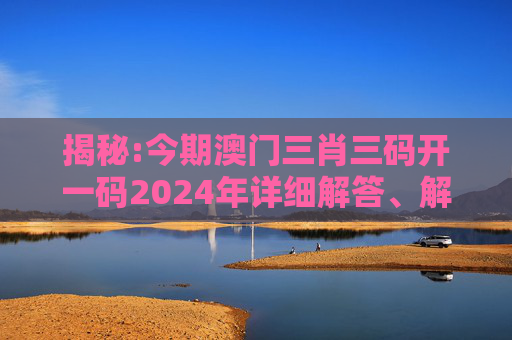揭秘:今期澳门三肖三码开一码2024年详细解答、解释与落实