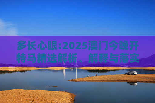 多长心眼:2025澳门今晚开特马精选解析、解释与落实