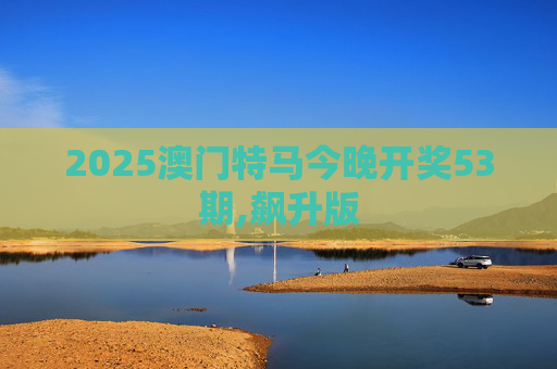 2025澳门特马今晚开奖53期,飙升版