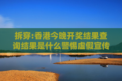 拆穿:香港今晚开奖结果查询结果是什么警惕虚假宣传、全面解答与解释