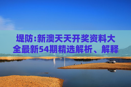 堤防:新澳天天开奖资料大全最新54期精选解析、解释与落实
