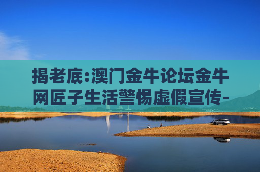 揭老底:澳门金牛论坛金牛网匠子生活警惕虚假宣传-全面释义