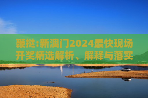 鞭挞:新澳门2024最快现场开奖精选解析、解释与落实