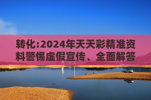 转化:2024年天天彩精准资料警惕虚假宣传、全面解答
