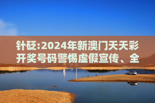 针砭:2024年新澳门天天彩开奖号码警惕虚假宣传、全面解答与解释