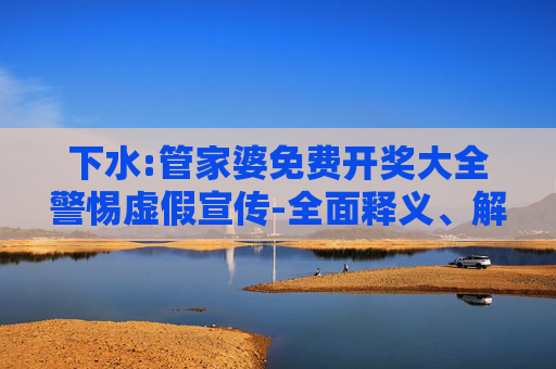 下水:管家婆免费开奖大全警惕虚假宣传-全面释义、解释与落实