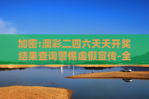加密:澳彩二四六天天开奖结果查询警惕虚假宣传-全面释义、解释与落实