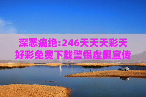 深恶痛绝:246天天天彩天好彩免费下载警惕虚假宣传、全面解答