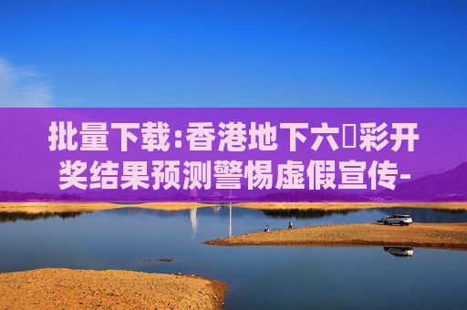 批量下载:香港地下六仺彩开奖结果预测警惕虚假宣传-全面释义、解释与落实