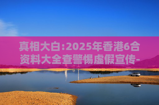 真相大白:2025年香港6合资料大全查警惕虚假宣传-全面释义