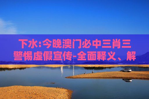 下水:今晚澳门必中三肖三警惕虚假宣传-全面释义、解释与落实