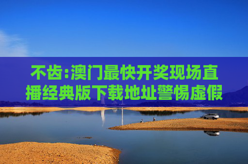 不齿:澳门最快开奖现场直播经典版下载地址警惕虚假宣传、全面解答与解释