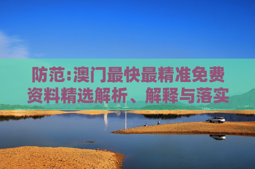 防范:澳门最快最精准免费资料精选解析、解释与落实