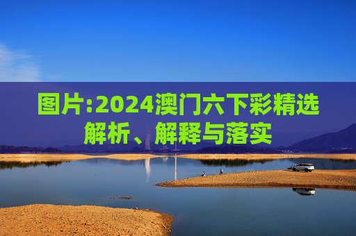 图片:2024澳门六下彩精选解析、解释与落实