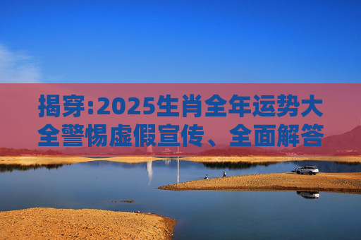 揭穿:2025生肖全年运势大全警惕虚假宣传、全面解答与解释
